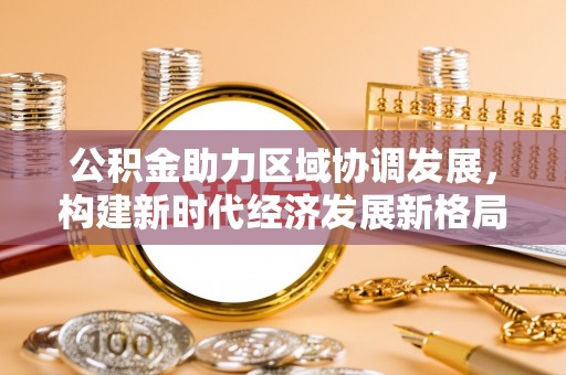 黑河公积金助力区域协调发展，构建新时代经济发展新格局