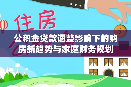 黑河公积金贷款调整影响下的购房新趋势与家庭财务规划