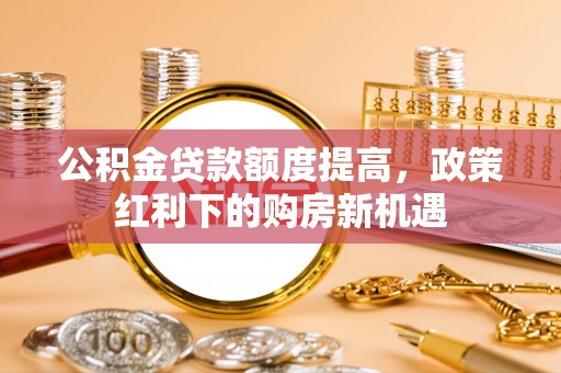 黑河公积金贷款额度提高，政策红利下的购房新机遇